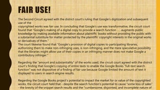 FAIR USE!
The Second Circuit agreed with the district court’s ruling that Google’s digitization and subsequent
use of the
copyrighted works was fair use. In concluding that Google’s use was transformative, the circuit court
found that “Google’s making of a digital copy to provide a search function . . . augments public
knowledge by making available information about plaintiffs’ books without providing the public with
a substantial substitute for matter protected by the plaintiffs’ copyright interests in the original works
or derivatives of them.”
The court likewise found that “Google’s provision of digital copies to participating libraries,
authorizing them to make non-infringing uses, is non-infringing, and the mere speculative possibility
that the libraries might allow use of their copies in an infringing manner does not make Google a
contributory infringer.”
Regarding the “amount and substantiality” of the works used, the circuit court agreed with the district
court’s finding that Google’s copying of entire texts to enable the Google Books “full-text search
function” was not dispositive of a finding of fair use because Google limited the amount of text it
displayed to users in search engine results.
Regarding the Google Books project’s potential to impact the market for or value of the copyrighted
works, the circuit court held that - despite the search function’s potential to cause “some loss of sales”
- the brevity of the snippet search results and the “cumbersome, disjointed, and incomplete nature of
 