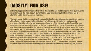 (MOSTLY) FAIR USE!
In the 48 allegation of infringement for which the plaintiffs had met their prima facie burden. In its
revised analysis, the district court found that the GSU fair use policy led to infringing use of
plaintiffs’ works, this time, in four instances.
The court found that the remaining 44 uses qualified as fair use. Although the weight and outcome
of the factors varied for each alleged instance of infringement, the district court generally
concluded that: (1)the first factor, purpose and character of the use, weighed in favor of fair use
despite the nontransformative nature of the use because GSU is a nonprofit educational institution
and the excerpts were used for the purpose of teaching students; (2) the second factor, the nature
of the work, was “of comparatively little weight in this case, particularly because the works at issue
are neither fictional nor unpublished;”(3) the third factor, the amount of work used, must take into
account “the effect of the favored nonprofit educational purpose of the use under factor one,”
while considering “the impact of market substitution as recognized under factor four, in
determining whether the quantity and substantiality. . . of defendants’ unlicensed copying was
excessive;” and (4) the fourth factor, effect of the use on the potential market for the
work,“concern[ed] not the market for Plaintiffs’ original works . . . but rather a market for licenses”
to use excerpts, which initially favored plaintiffs where evidence of digital licensing was available.
 