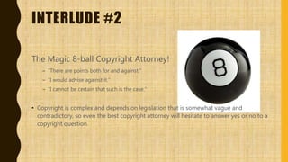 INTERLUDE #2
The Magic 8-ball Copyright Attorney!
– “There are points both for and against.”
– “I would advise against it.”
– “I cannot be certain that such is the case.”
• Copyright is complex and depends on legislation that is somewhat vague and
contradictory, so even the best copyright attorney will hesitate to answer yes or no to a
copyright question.
 