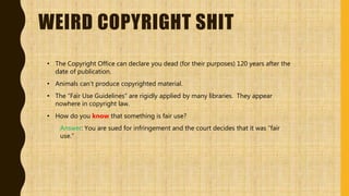 WEIRD COPYRIGHT SHIT
• The Copyright Office can declare you dead (for their purposes) 120 years after the
date of publication.
• Animals can’t produce copyrighted material.
• The “Fair Use Guidelines” are rigidly applied by many libraries. They appear
nowhere in copyright law.
• How do you know that something is fair use?
Answer: You are sued for infringement and the court decides that it was “fair
use.”
 