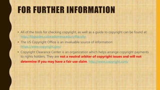 FOR FURTHER INFORMATION
• All of the tools for checking copyright, as well as a guide to copyright can be found at:
http://libguides.coloradomesa.edu/c4faculty
• The US Copyright Office is an invaluable source of information:
https://www.copyright.gov/
• Copyright Clearance Center is an organization which helps arrange copyright payments
to rights holders. They are not a neutral arbiter of copyright issues and will not
determine if you may have a fair use claim. http://www.copyright.com/
 