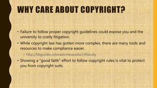 WHY CARE ABOUT COPYRIGHT?
• Failure to follow proper copyright guidelines could expose you and the
university to costly litigation.
• While copyright law has gotten more complex, there are many tools and
resources to make compliance easier.
– http://libguides.coloradomesa.edu/c4faculty
• Showing a "good faith" effort to follow copyright rules is vital to protect
you from copyright suits.
 