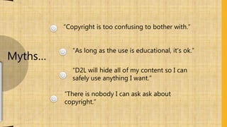 “Copyright is too confusing to bother with.”
“As long as the use is educational, it’s ok.”
“D2L will hide all of my content so I can
safely use anything I want.”
“There is nobody I can ask ask about
copyright.”
Myths…
 