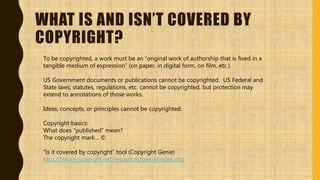WHAT IS AND ISN’T COVERED BY
COPYRIGHT?
To be copyrighted, a work must be an “original work of authorship that is fixed in a
tangible medium of expression” (on paper, in digital form, on film, etc.)
US Government documents or publications cannot be copyrighted. US Federal and
State laws, statutes, regulations, etc. cannot be copyrighted, but protection may
extend to annotations of those works.
Ideas, concepts, or principles cannot be copyrighted.
Copyright basics:
What does “published” mean?
The copyright mark… ©
“Is it covered by copyright” tool (Copyright Genie)
http://librarycopyright.net/resources/genie/index.php
 