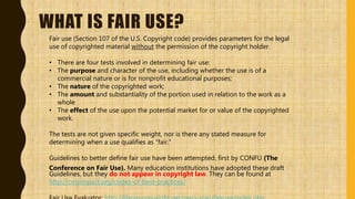 WHAT IS FAIR USE?
Fair use (Section 107 of the U.S. Copyright code) provides parameters for the legal
use of copyrighted material without the permission of the copyright holder.
• There are four tests involved in determining fair use:
• The purpose and character of the use, including whether the use is of a
commercial nature or is for nonprofit educational purposes;
• The nature of the copyrighted work;
• The amount and substantiality of the portion used in relation to the work as a
whole
• The effect of the use upon the potential market for or value of the copyrighted
work.
The tests are not given specific weight, nor is there any stated measure for
determining when a use qualifies as “fair.”
Guidelines to better define fair use have been attempted, first by CONFU (The
Conference on Fair Use). Many education institutions have adopted these draft
Guidelines, but they do not appear in copyright law. They can be found at
http://cmsimpact.org/codes-of-best-practices/
 