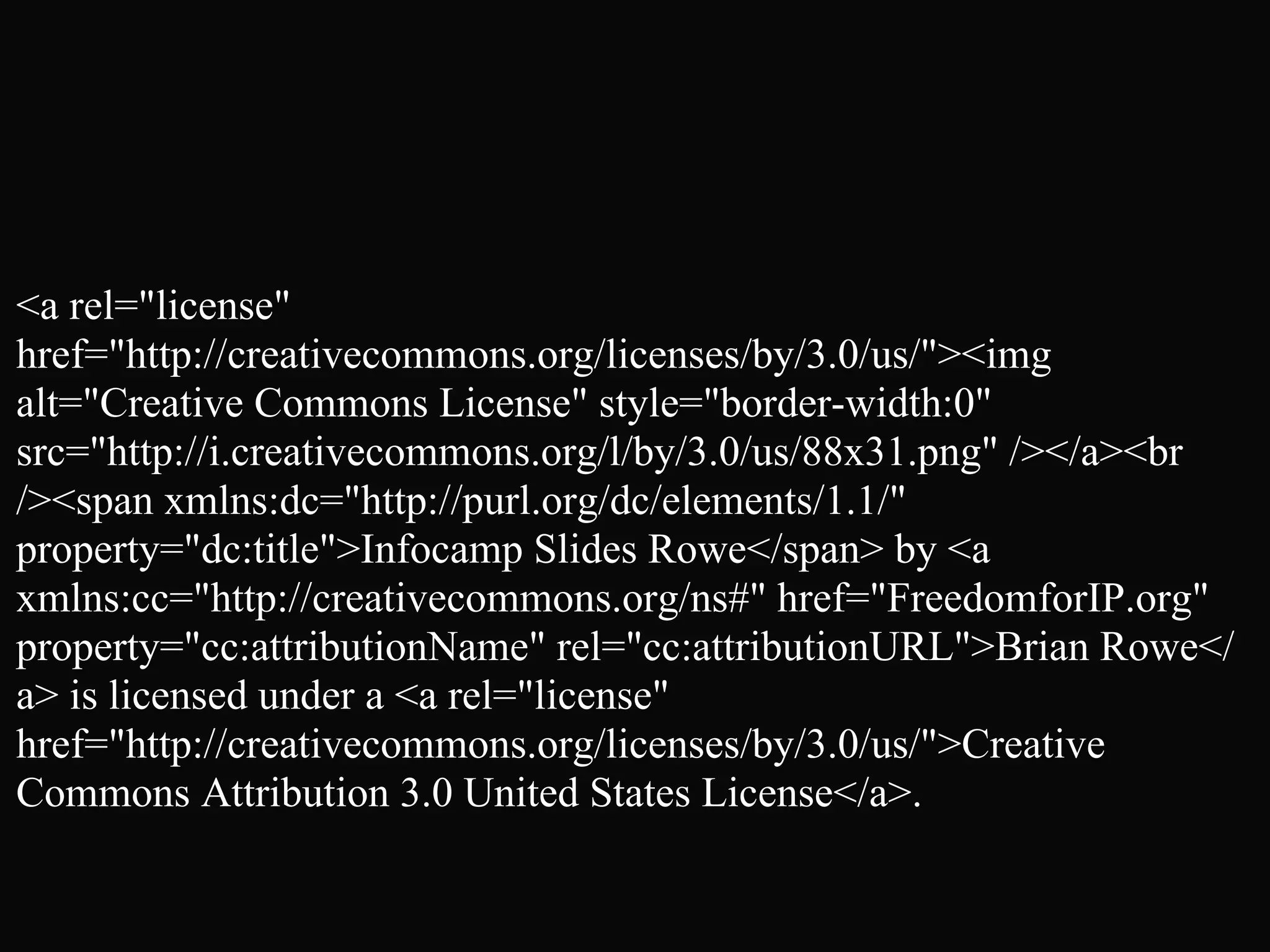 <a rel="license"
href="http://creativecommons.org/licenses/by/3.0/us/"><img
alt="Creative Commons License" style="border-width:0"
src="http://i.creativecommons.org/l/by/3.0/us/88x31.png" /></a><br
/><span xmlns:dc="http://purl.org/dc/elements/1.1/"
property="dc:title">Infocamp Slides Rowe</span> by <a
xmlns:cc="http://creativecommons.org/ns#" href="FreedomforIP.org"
property="cc:attributionName" rel="cc:attributionURL">Brian Rowe</
a> is licensed under a <a rel="license"
href="http://creativecommons.org/licenses/by/3.0/us/">Creative
Commons Attribution 3.0 United States License</a>.