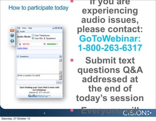     If you are
     How to participate today
                                 experiencing
                                 audio issues,
                               please contact:
                                GoToWebinar:
                                1-800-263-6317
                               Submit text
                               questions Q&A
                                 addressed at
                                   the end of
                               today’s session
                          3    Everyone will
Saturday, 27 October 12
 