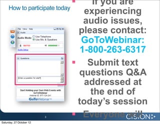     If you are
     How to participate today
                                 experiencing
                                 audio issues,
                               please contact:
                                GoToWebinar:
                                1-800-263-6317
                               Submit text
                               questions Q&A
                                 addressed at
                                   the end of
                               today’s session
                          3    Everyone will
Saturday, 27 October 12
 