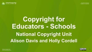 National Copyright Unit
www.smartcopying.edu.au
1
Copyright for Educators
Thursday 11th November
Copyright for
Educators - Schools
National Copyright Unit
Alison Davis and Holly Cordell
 