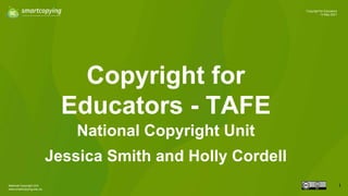 National Copyright Unit
www.smartcopying.edu.au
1
Copyright for Educators
13 May 2021
Copyright for
Educators - TAFE
National Copyright Unit
Jessica Smith and Holly Cordell
 