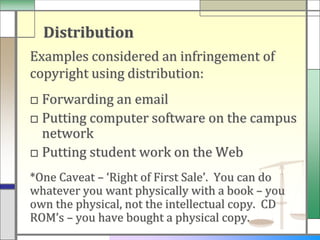 Distribution
Examples considered an infringement of
copyright using distribution:
□ Forwarding an email
□ Putting computer software on the campus
  network
□ Putting student work on the Web
*One Caveat – ‘Right of First Sale’. You can do
whatever you want physically with a book – you
own the physical, not the intellectual copy. CD
ROM’s – you have bought a physical copy.
 
