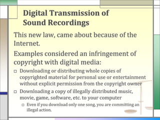 Digital Transmission of
   Sound Recordings
This new law, came about because of the
Internet.
Examples considered an infringement of
copyright with digital media:
□ Downloading or distributing whole copies of
  copyrighted material for personal use or entertainment
  without explicit permission from the copyright owner
□ Downloading a copy of illegally distributed music,
  movie, game, software, etc. to your computer
   □ Even if you download only one song, you are committing an
     illegal action.
 