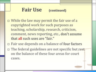 Fair Use         (continued)


□ While the law may permit the fair use of a
  copyrighted work for such purposes as
  teaching, scholarship, research, criticism,
  comment, news reporting, etc., don't assume
  that all such uses are "fair."
□ Fair use depends on a balance of four factors
□ The federal guidelines are not specific but rest
  on the balance of these four areas for court
  cases.
 