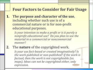 Four Factors to Consider for Fair Usage
1. The purpose and character of the use,
   including whether such use is of a
   commercial nature or is for non-profit
   educational purposes.
    Is your intention to make a profit or is it purely a
    nonprofit educational use? Do you plan to use the
    material in a commercial or noncommercial
    manner?
2. The nature of the copyrighted work.
    Is your use fact-based or created imaginatively? Is
    the work published or non-published? If the work is
    factual, then the work is not copyrightable (ex.
    maps). Ideas can not be copyrighted either, only
    expression.
 