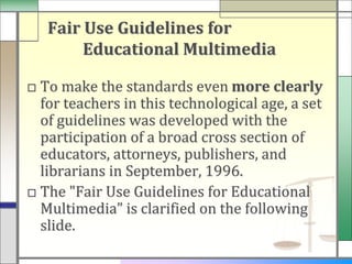 Fair Use Guidelines for
        Educational Multimedia

□ To make the standards even more clearly
  for teachers in this technological age, a set
  of guidelines was developed with the
  participation of a broad cross section of
  educators, attorneys, publishers, and
  librarians in September, 1996.
□ The "Fair Use Guidelines for Educational
  Multimedia” is clarified on the following
  slide.
 