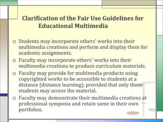 Clarification of the Fair Use Guidelines for
         Educational Multimedia

□ Students may incorporate others' works into their
  multimedia creations and perform and display them for
  academic assignments.
□ Faculty may incorporate others' works into their
  multimedia creations to produce curriculum materials.
□ Faculty may provide for multimedia products using
  copyrighted works to be accessible to students at a
  distance (distance learning), provided that only those
  students may access the material.
□ Faculty may demonstrate their multimedia creations at
  professional symposia and retain same in their own
  portfolios.
 
