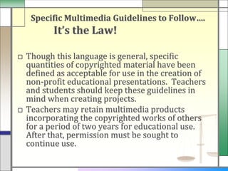Specific Multimedia Guidelines to Follow….
         It’s the Law!

□ Though this language is general, specific
  quantities of copyrighted material have been
  defined as acceptable for use in the creation of
  non-profit educational presentations. Teachers
  and students should keep these guidelines in
  mind when creating projects.
□ Teachers may retain multimedia products
  incorporating the copyrighted works of others
  for a period of two years for educational use.
  After that, permission must be sought to
  continue use.
 