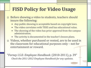 FISD Policy for Video Usage
□ Before showing a video to students, teachers should
  insure the following:
   • Any public showing is acceptable based on copyright laws.
   • The video correlates with TEKS and has educational value.
   • The showing of the video has prior approval from the campus
     administration.
   • The activity is documented in the teacher’s lesson plans.
□ Videos, whether purchased or rented, are to be used in
  the classroom for educational purposes only – not for
  entertainment or reward.

“Forney I.S.D. Employee Handbook. (2010-2011), p. 39”
   Check the 2011-2012 Employee Handbook for any updates.
 