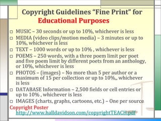 Copyright Guidelines “Fine Print” for
         Educational Purposes
□ MUSIC – 30 seconds or up to 10%, whichever is less
□ MEDIA (video clips/motion media) – 3 minutes or up to
  10%, whichever is less
□ TEXT – 1000 words or up to 10% , whichever is less
□ POEMS – 250 words, with a three poem limit per poet
  and five poem limit by different poets from an anthology,
  or 10%, whichever is less
□ PHOTOS – (images) – No more than 5 per author or a
  maximum of 15 per collection or up to 10%,, whichever
  is less
□ DATABASE Information – 2,500 fields or cell entries or
  up to 10% , whichever is less
□ IMAGES (charts, graphs, cartoons, etc.) – One per source
Copyright Poster
  http://www.halldavidson.com/copyrightTEACH.pdf
 
