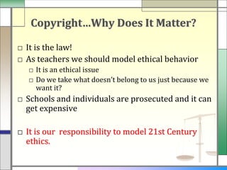 Copyright…Why Does It Matter?

□ It is the law!
□ As teachers we should model ethical behavior
   □ It is an ethical issue
   □ Do we take what doesn’t belong to us just because we
     want it?
□ Schools and individuals are prosecuted and it can
  get expensive

□ It is our responsibility to model 21st Century
  ethics.
 