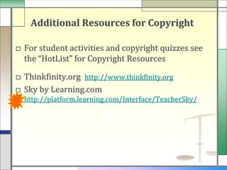 Additional Resources for Copyright

□ For student activities and copyright quizzes see
  the “HotList” for Copyright Resources

□ Thinkfinity.org http://www.thinkfinity.org
□ Sky by Learning.com
  http://platform.learning.com/Interface/TeacherSky/
 