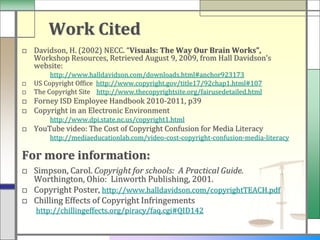 Work Cited
□ Davidson, H. (2002) NECC. “Visuals: The Way Our Brain Works”,
  Workshop Resources, Retrieved August 9, 2009, from Hall Davidson’s
  website:
         http://www.halldavidson.com/downloads.html#anchor923173
□   US Copyright Office http://www.copyright.gov/title17/92chap1.html#107
□   The Copyright Site http://www.thecopyrightsite.org/fairusedetailed.html
□ Forney ISD Employee Handbook 2010-2011, p39
□ Copyright in an Electronic Environment
        http://www.dpi.state.nc.us/copyright1.html
□ YouTube video: The Cost of Copyright Confusion for Media Literacy
        http://mediaeducationlab.com/video-cost-copyright-confusion-media-literacy

For more information:
□ Simpson, Carol. Copyright for schools: A Practical Guide.
  Worthington, Ohio: Linworth Publishing, 2001.
□ Copyright Poster, http://www.halldavidson.com/copyrightTEACH.pdf
□ Chilling Effects of Copyright Infringements
    http://chillingeffects.org/piracy/faq.cgi#QID142
 