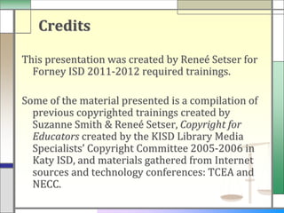 Credits

This presentation was created by Reneé Setser for
  Forney ISD 2011-2012 required trainings.

Some of the material presented is a compilation of
  previous copyrighted trainings created by
  Suzanne Smith & Reneé Setser, Copyright for
  Educators created by the KISD Library Media
  Specialists’ Copyright Committee 2005-2006 in
  Katy ISD, and materials gathered from Internet
  sources and technology conferences: TCEA and
  NECC.
 