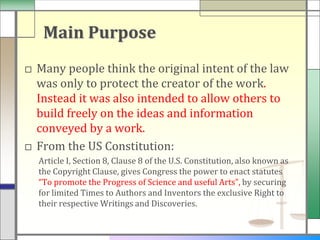 Main Purpose
□ Many people think the original intent of the law
  was only to protect the creator of the work.
  Instead it was also intended to allow others to
  build freely on the ideas and information
  conveyed by a work.
□ From the US Constitution:
  Article I, Section 8, Clause 8 of the U.S. Constitution, also known as
  the Copyright Clause, gives Congress the power to enact statutes
  “To promote the Progress of Science and useful Arts”, by securing
  for limited Times to Authors and Inventors the exclusive Right to
  their respective Writings and Discoveries.
 
