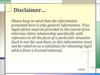 Disclaimer…
Please keep in mind that the information
presented here is only general information. True
legal advice must be provided in the course of an
attorney-client relationship specifically with
reference to all the facts of a particular situation.
Such is not the case here, so this information must
not be relied on as a substitute for obtaining legal
advice from a licensed attorney.
 