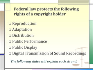 Federal law protects the following
  rights of a copyright holder

□ Reproduction
□ Adaptation
□ Distribution
□ Public Performance
□ Public Display
□ Digital Transmission of Sound Recordings
The following slides will explain each strand.
 
