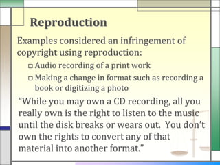 Reproduction
Examples considered an infringement of
copyright using reproduction:
  □ Audio recording of a print work
  □ Making a change in format such as recording a
    book or digitizing a photo
“While you may own a CD recording, all you
really own is the right to listen to the music
until the disk breaks or wears out. You don’t
own the rights to convert any of that
material into another format.”
 