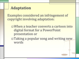 Adaptation
Examples considered an infringement of
copyright involving adaptation:

  □ When a teacher converts a cartoon into
    digital format for a PowerPoint
    presentation or
  □Taking a popular song and writing new
    words
 