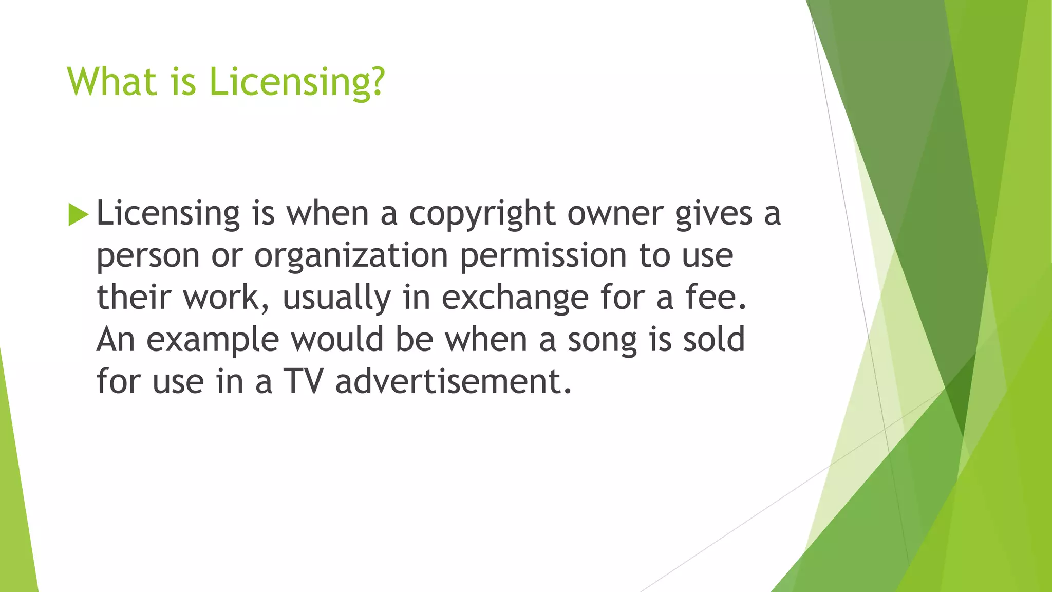 What is Licensing?
 Licensing is when a copyright owner gives a
person or organization permission to use
their work, usually in exchange for a fee.
An example would be when a song is sold
for use in a TV advertisement.
 