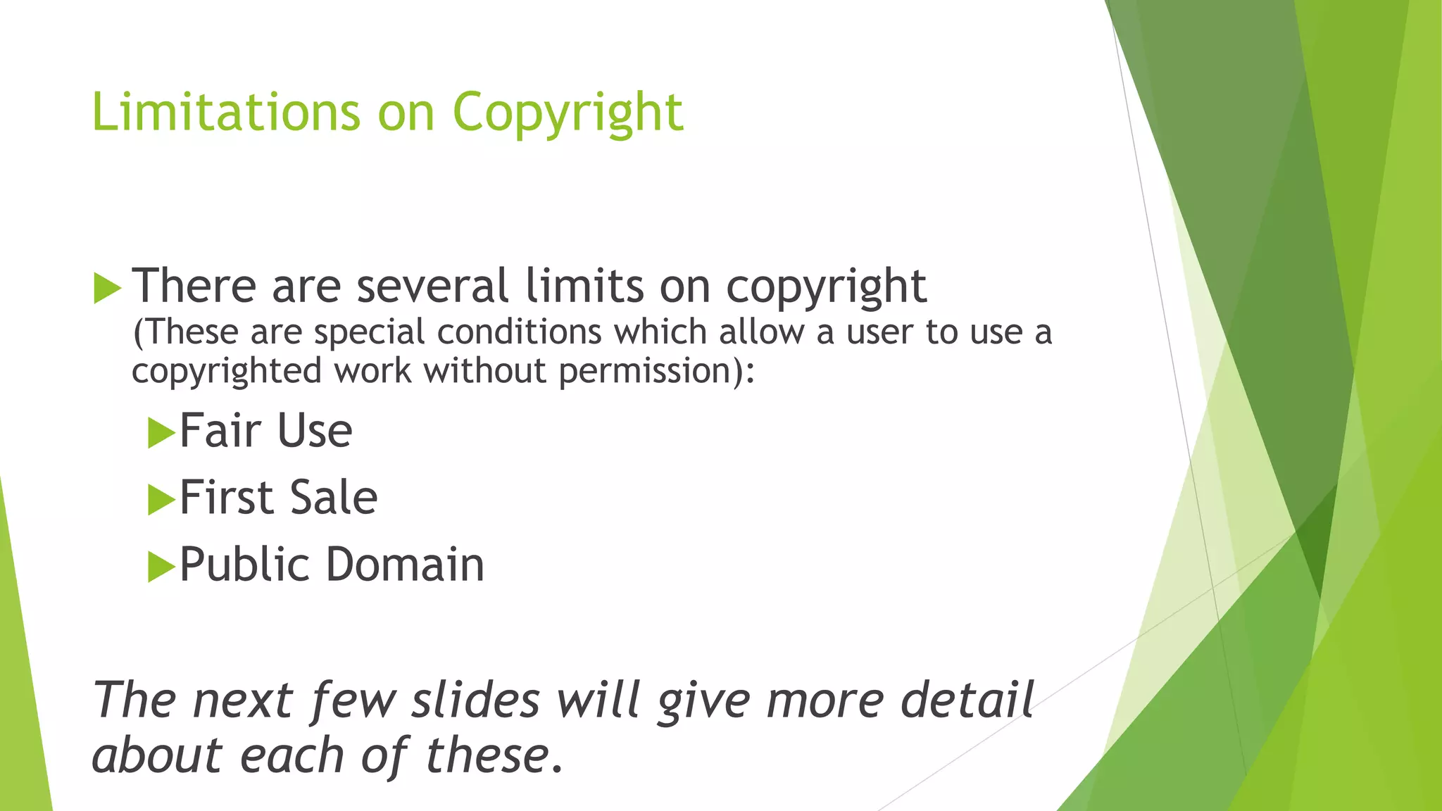 Limitations on Copyright
 There are several limits on copyright
(These are special conditions which allow a user to use a
copyrighted work without permission):
Fair Use
First Sale
Public Domain
The next few slides will give more detail
about each of these.
 