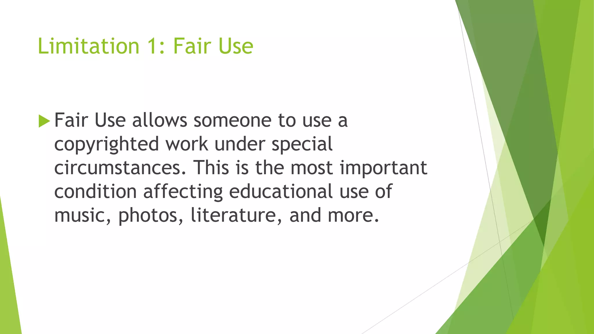 Limitation 1: Fair Use
 Fair Use allows someone to use a
copyrighted work under special
circumstances. This is the most important
condition affecting educational use of
music, photos, literature, and more.
 