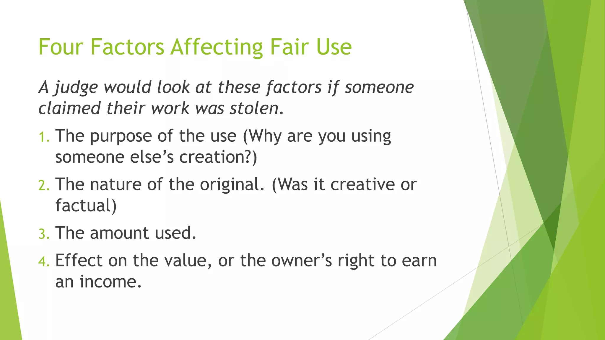 Four Factors Affecting Fair Use
A judge would look at these factors if someone
claimed their work was stolen.
1. The purpose of the use (Why are you using
someone else’s creation?)
2. The nature of the original. (Was it creative or
factual)
3. The amount used.
4. Effect on the value, or the owner’s right to earn
an income.
 
