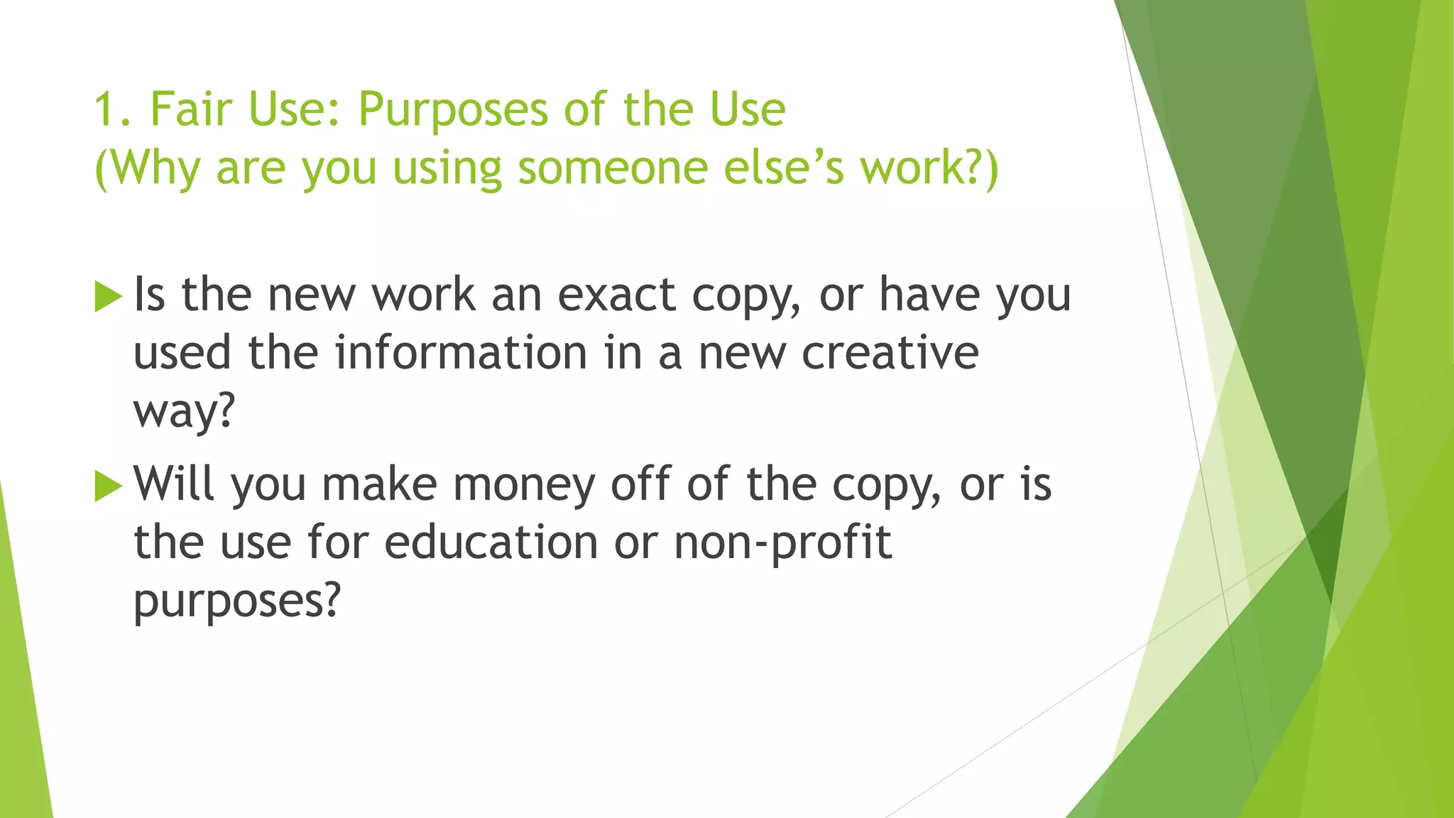 1. Fair Use: Purposes of the Use
(Why are you using someone else’s work?)
 Is the new work an exact copy, or have you
used the information in a new creative
way?
 Will you make money off of the copy, or is
the use for education or non-profit
purposes?
 