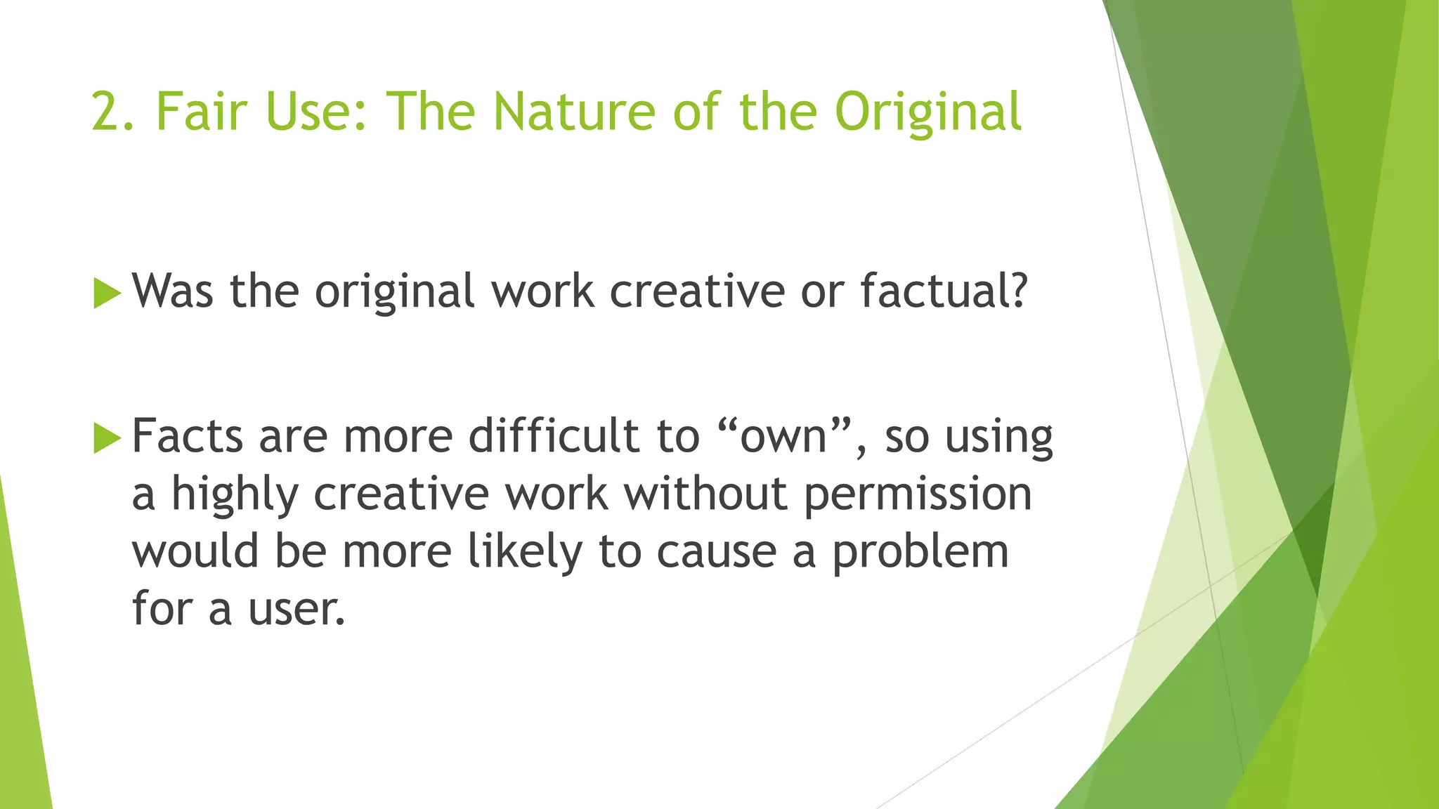 2. Fair Use: The Nature of the Original
 Was the original work creative or factual?
 Facts are more difficult to “own”, so using
a highly creative work without permission
would be more likely to cause a problem
for a user.
 