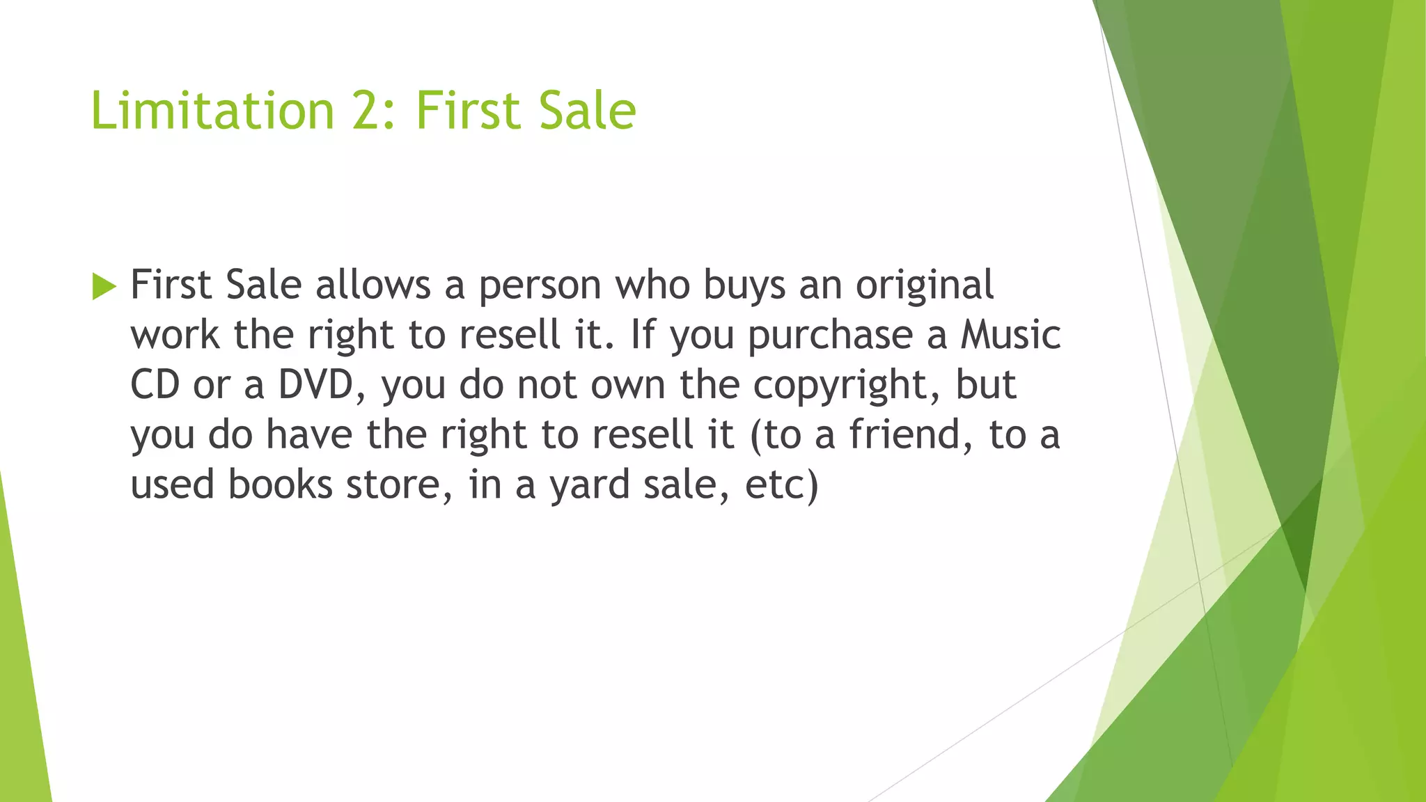 Limitation 2: First Sale
 First Sale allows a person who buys an original
work the right to resell it. If you purchase a Music
CD or a DVD, you do not own the copyright, but
you do have the right to resell it (to a friend, to a
used books store, in a yard sale, etc)
 