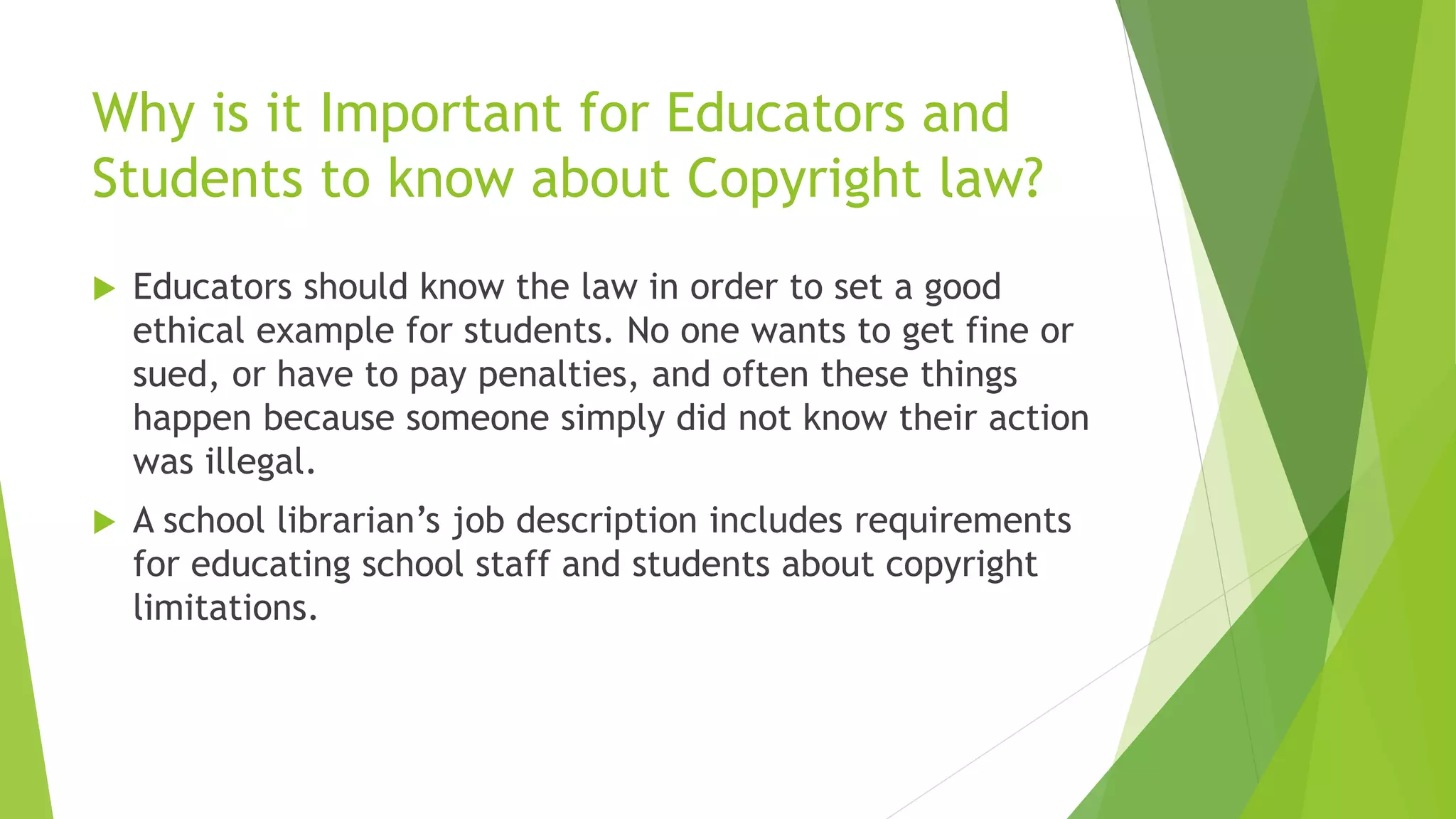 Why is it Important for Educators and
Students to know about Copyright law?
 Educators should know the law in order to set a good
ethical example for students. No one wants to get fine or
sued, or have to pay penalties, and often these things
happen because someone simply did not know their action
was illegal.
 A school librarian’s job description includes requirements
for educating school staff and students about copyright
limitations.
 