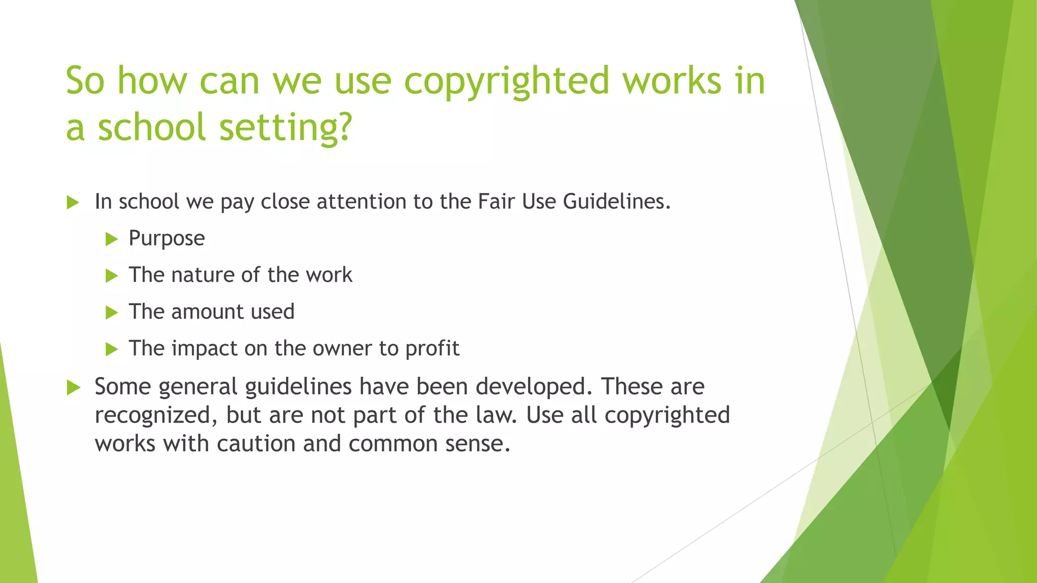 So how can we use copyrighted works in
a school setting?
 In school we pay close attention to the Fair Use Guidelines.
 Purpose
 The nature of the work
 The amount used
 The impact on the owner to profit
 Some general guidelines have been developed. These are
recognized, but are not part of the law. Use all copyrighted
works with caution and common sense.
 