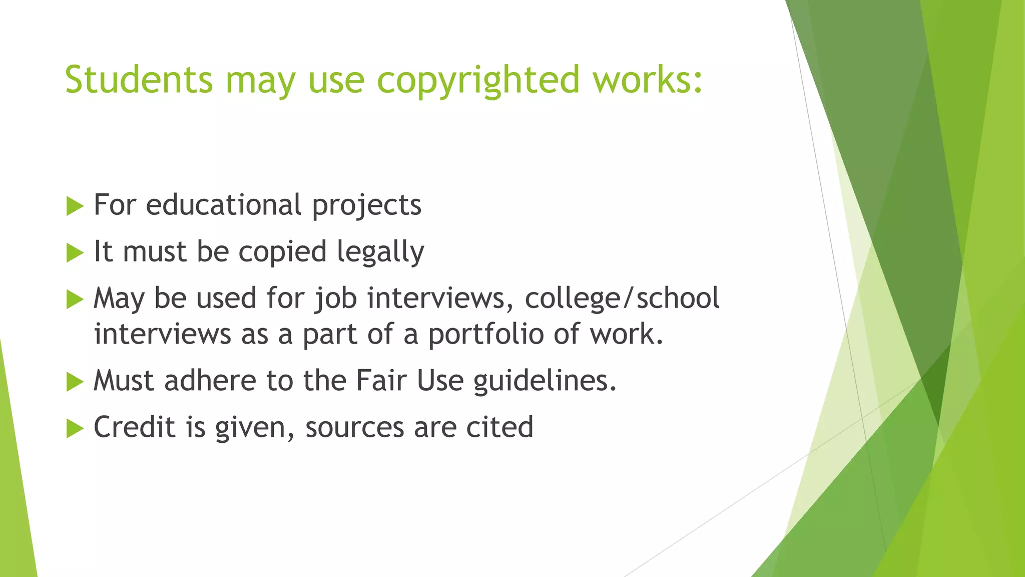 Students may use copyrighted works:
 For educational projects
 It must be copied legally
 May be used for job interviews, college/school
interviews as a part of a portfolio of work.
 Must adhere to the Fair Use guidelines.
 Credit is given, sources are cited
 