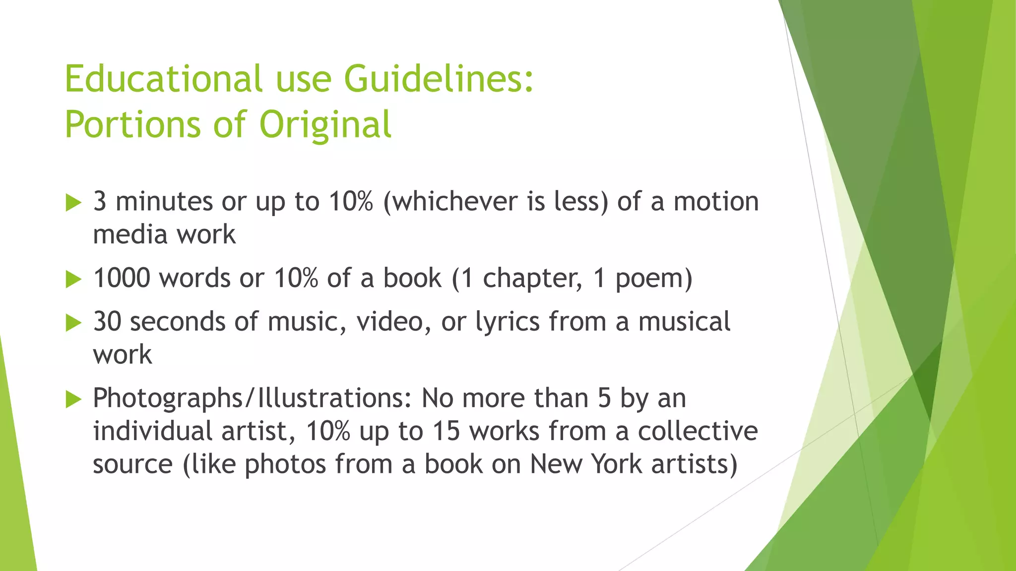 Educational use Guidelines:
Portions of Original
 3 minutes or up to 10% (whichever is less) of a motion
media work
 1000 words or 10% of a book (1 chapter, 1 poem)
 30 seconds of music, video, or lyrics from a musical
work
 Photographs/Illustrations: No more than 5 by an
individual artist, 10% up to 15 works from a collective
source (like photos from a book on New York artists)
 