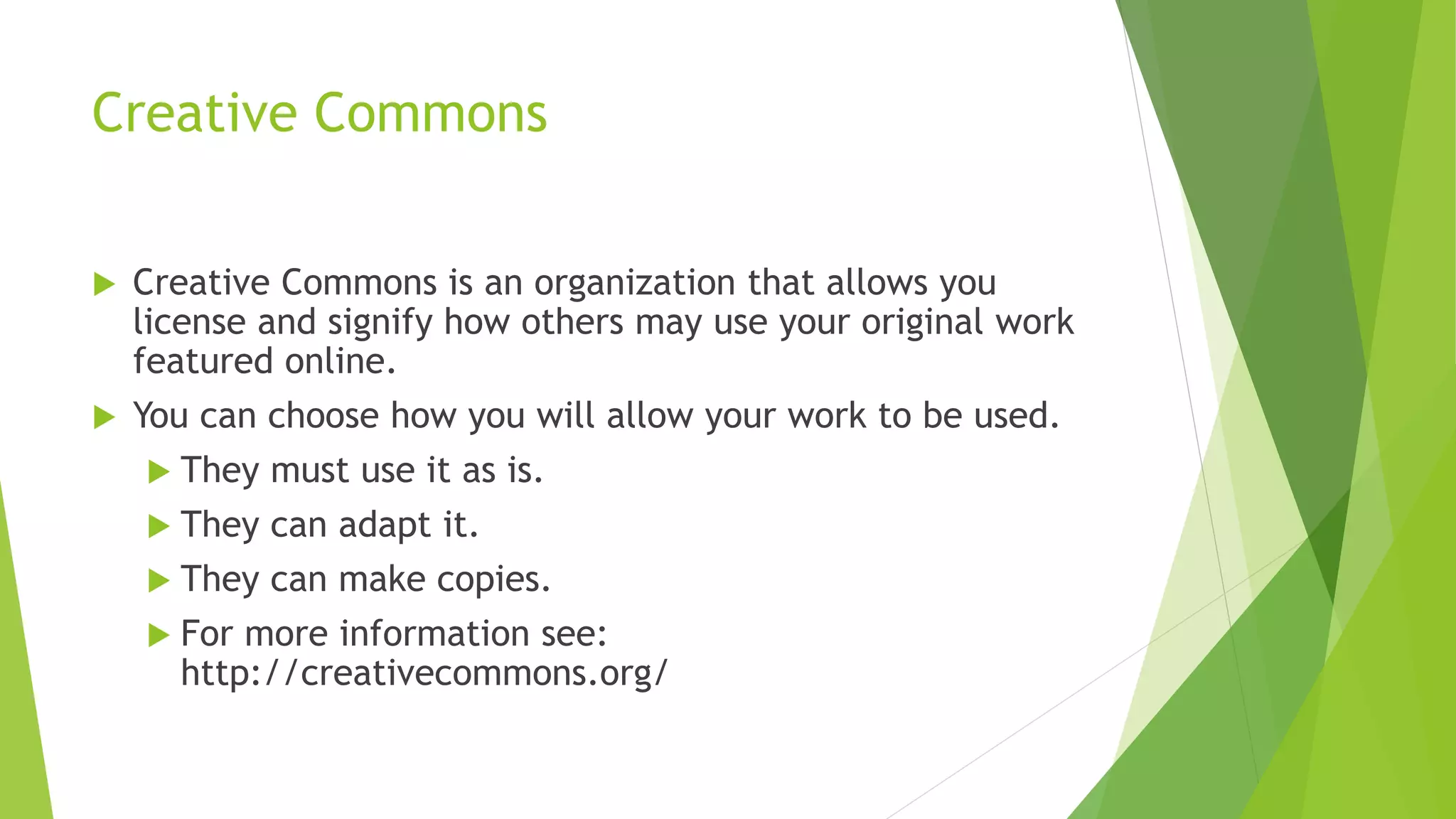 Creative Commons
 Creative Commons is an organization that allows you
license and signify how others may use your original work
featured online.
 You can choose how you will allow your work to be used.
 They must use it as is.
 They can adapt it.
 They can make copies.
 For more information see:
http://creativecommons.org/
 