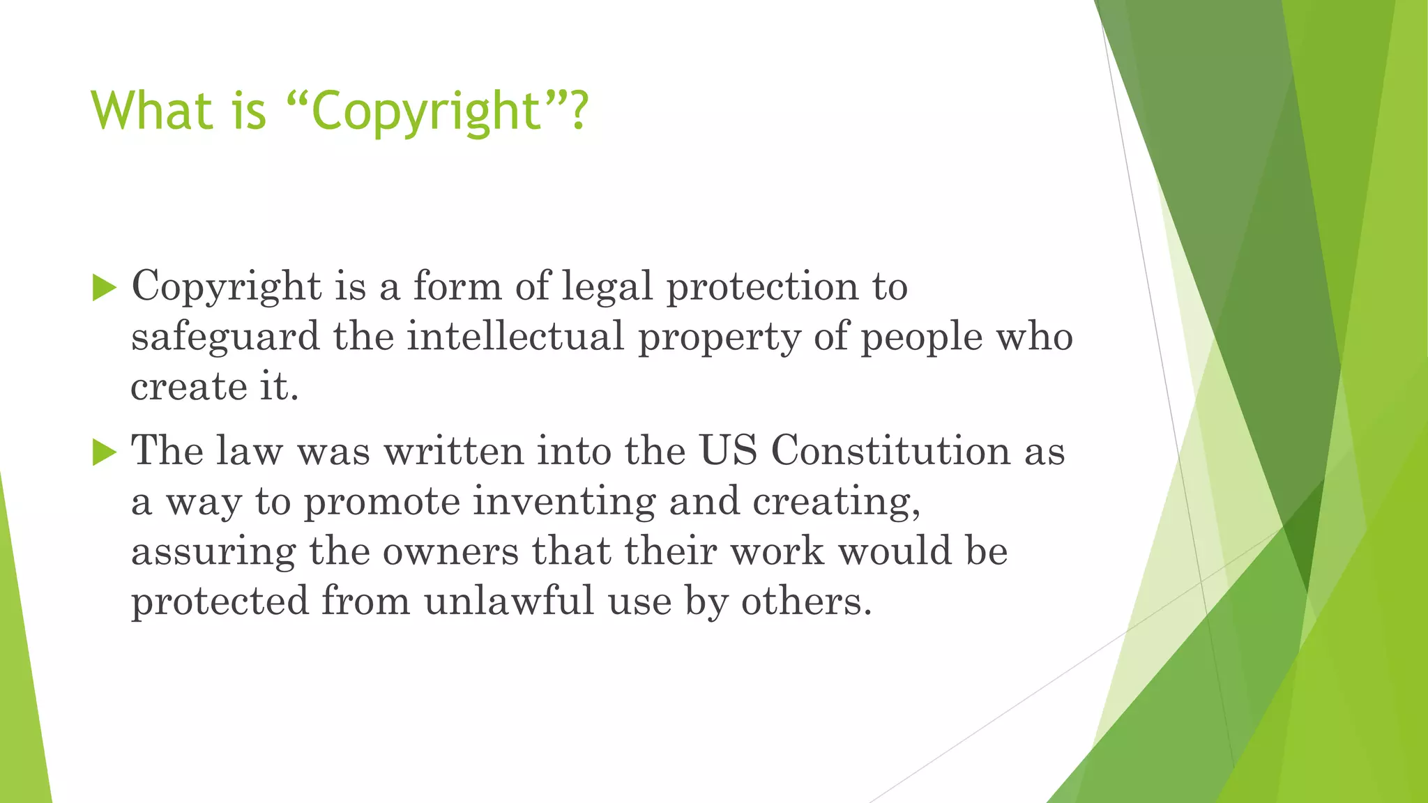 What is “Copyright”?
 Copyright is a form of legal protection to
safeguard the intellectual property of people who
create it.
 The law was written into the US Constitution as
a way to promote inventing and creating,
assuring the owners that their work would be
protected from unlawful use by others.
 
