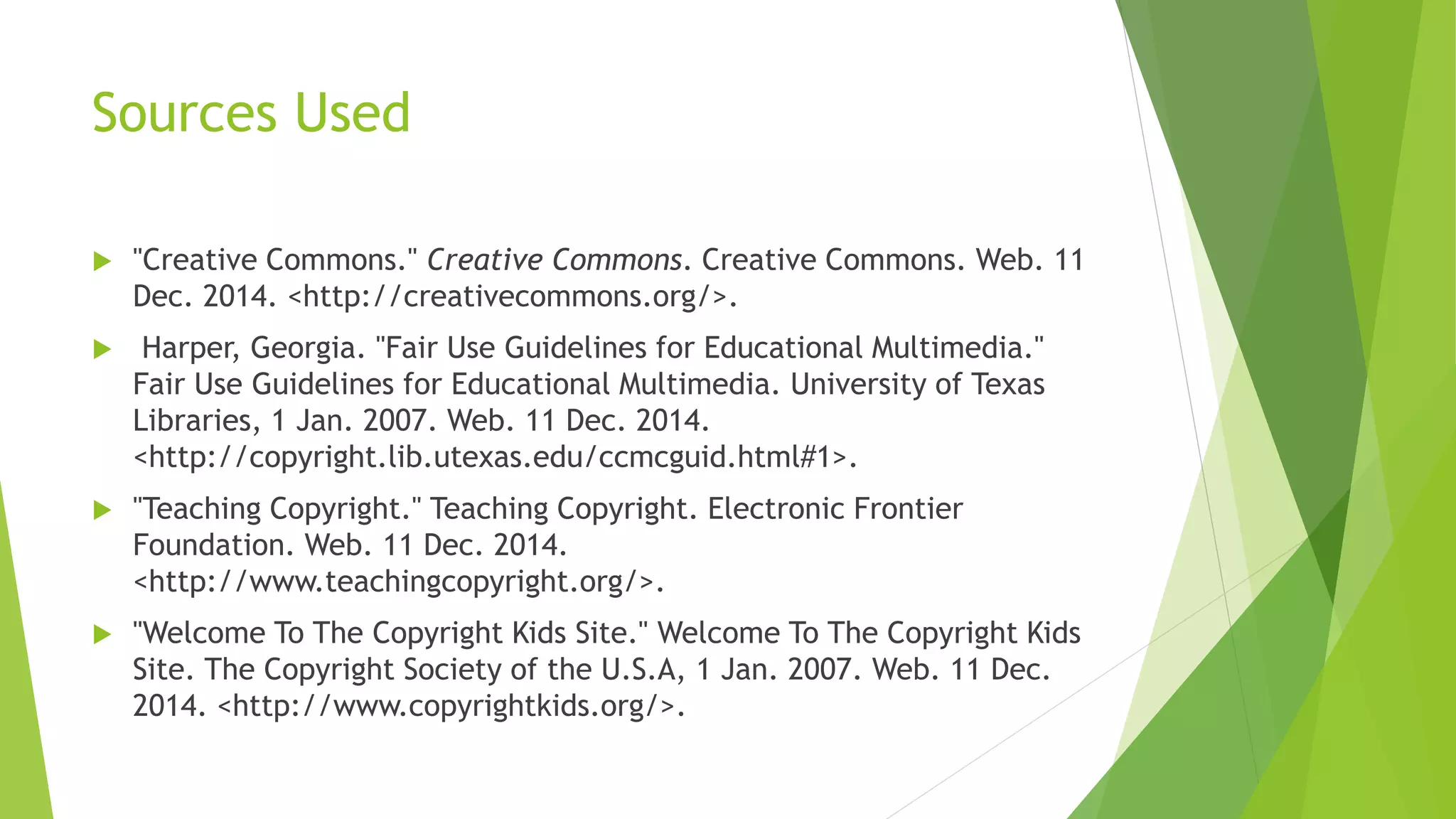 Sources Used
 "Creative Commons." Creative Commons. Creative Commons. Web. 11
Dec. 2014. <http://creativecommons.org/>.
 Harper, Georgia. "Fair Use Guidelines for Educational Multimedia."
Fair Use Guidelines for Educational Multimedia. University of Texas
Libraries, 1 Jan. 2007. Web. 11 Dec. 2014.
<http://copyright.lib.utexas.edu/ccmcguid.html#1>.
 "Teaching Copyright." Teaching Copyright. Electronic Frontier
Foundation. Web. 11 Dec. 2014.
<http://www.teachingcopyright.org/>.
 "Welcome To The Copyright Kids Site." Welcome To The Copyright Kids
Site. The Copyright Society of the U.S.A, 1 Jan. 2007. Web. 11 Dec.
2014. <http://www.copyrightkids.org/>.
 