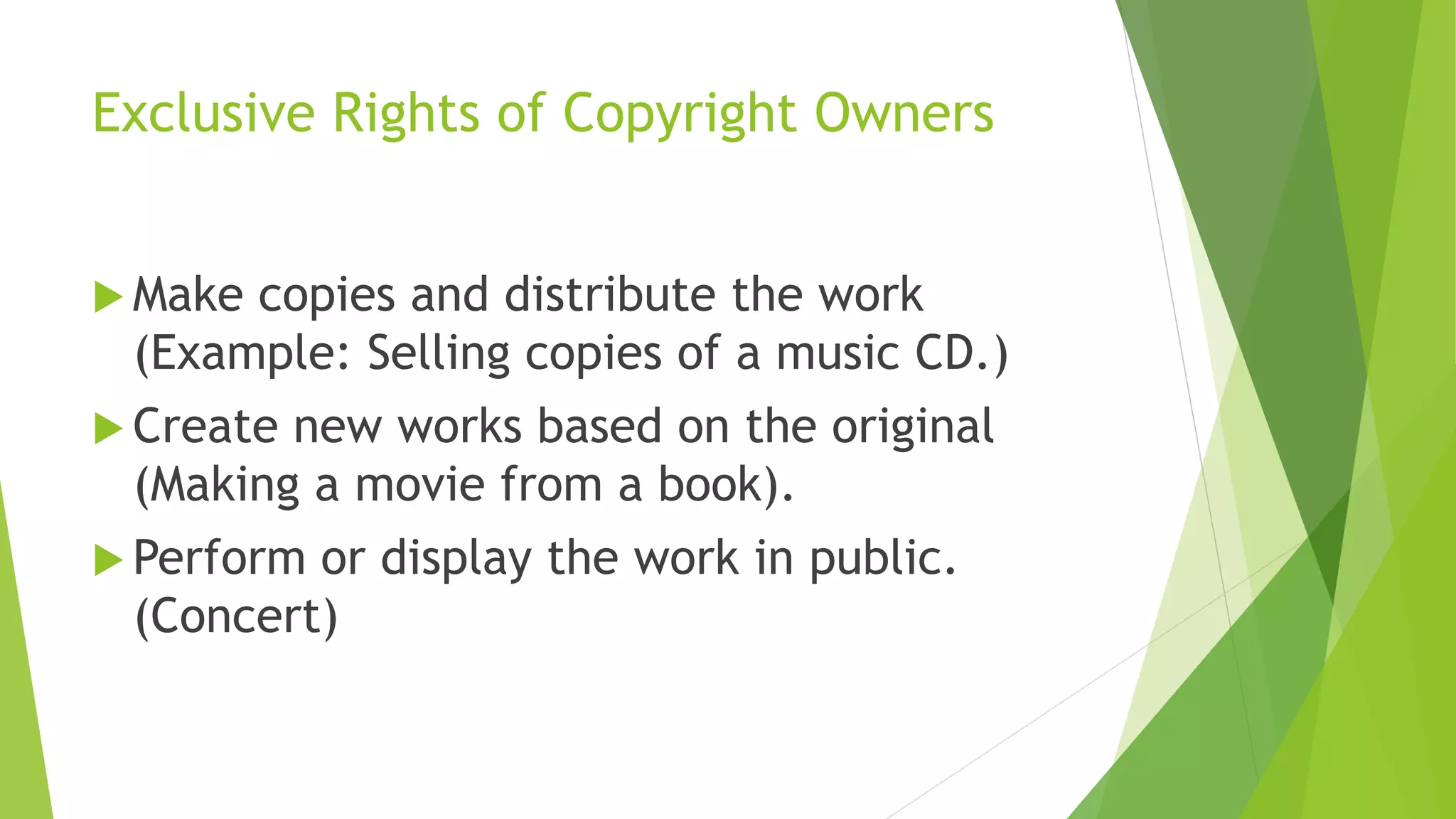 Exclusive Rights of Copyright Owners
 Make copies and distribute the work
(Example: Selling copies of a music CD.)
 Create new works based on the original
(Making a movie from a book).
 Perform or display the work in public.
(Concert)
 