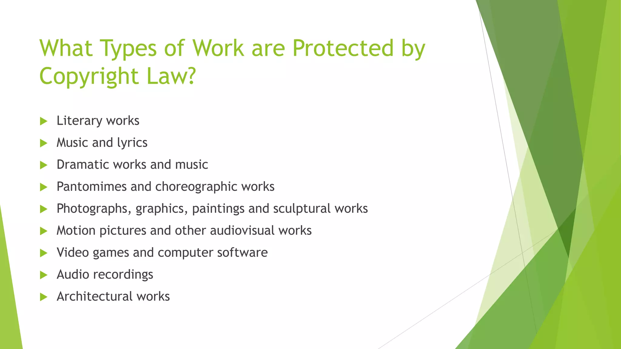 What Types of Work are Protected by
Copyright Law?
 Literary works
 Music and lyrics
 Dramatic works and music
 Pantomimes and choreographic works
 Photographs, graphics, paintings and sculptural works
 Motion pictures and other audiovisual works
 Video games and computer software
 Audio recordings
 Architectural works
 