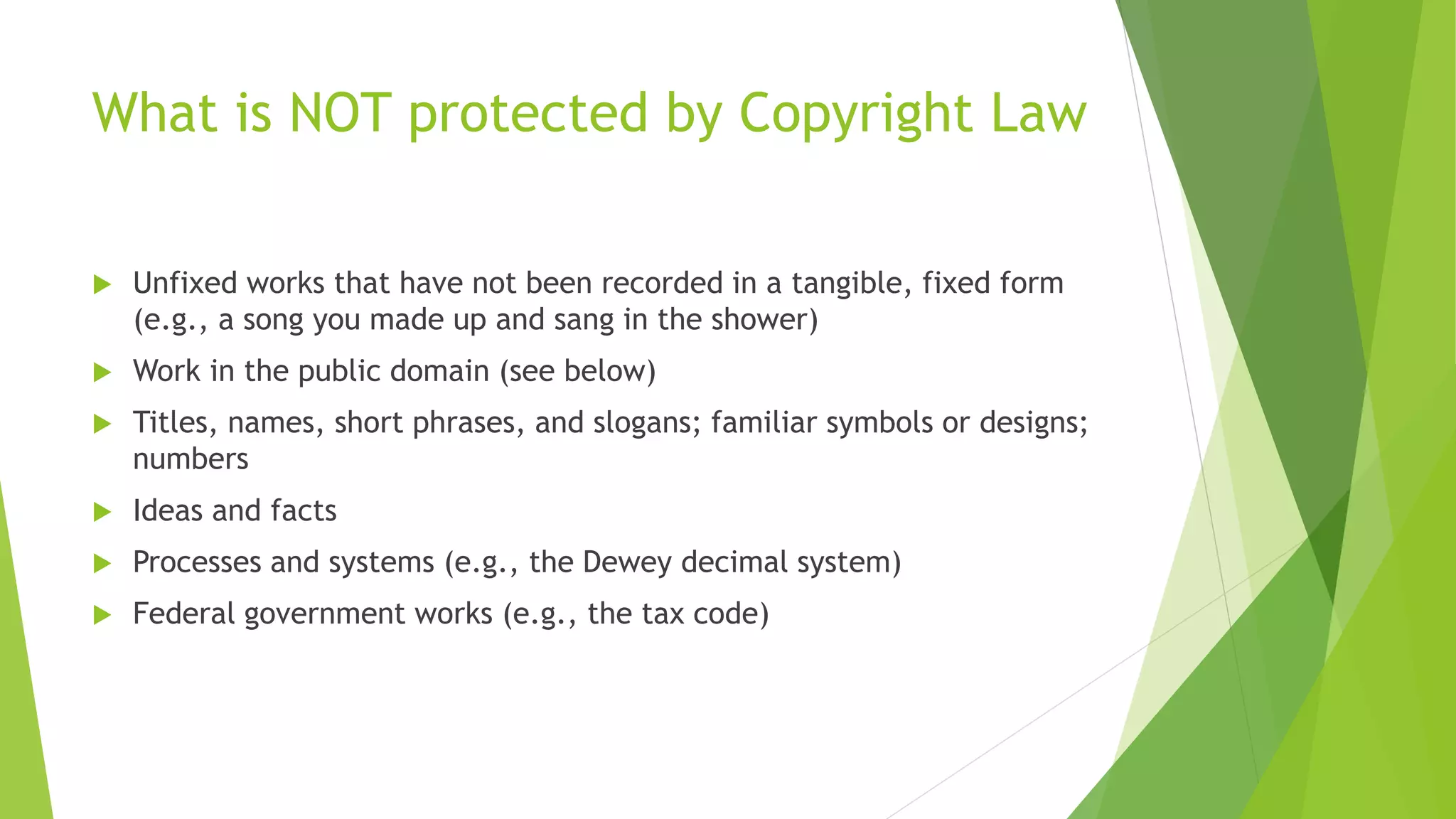 What is NOT protected by Copyright Law
 Unfixed works that have not been recorded in a tangible, fixed form
(e.g., a song you made up and sang in the shower)
 Work in the public domain (see below)
 Titles, names, short phrases, and slogans; familiar symbols or designs;
numbers
 Ideas and facts
 Processes and systems (e.g., the Dewey decimal system)
 Federal government works (e.g., the tax code)
 