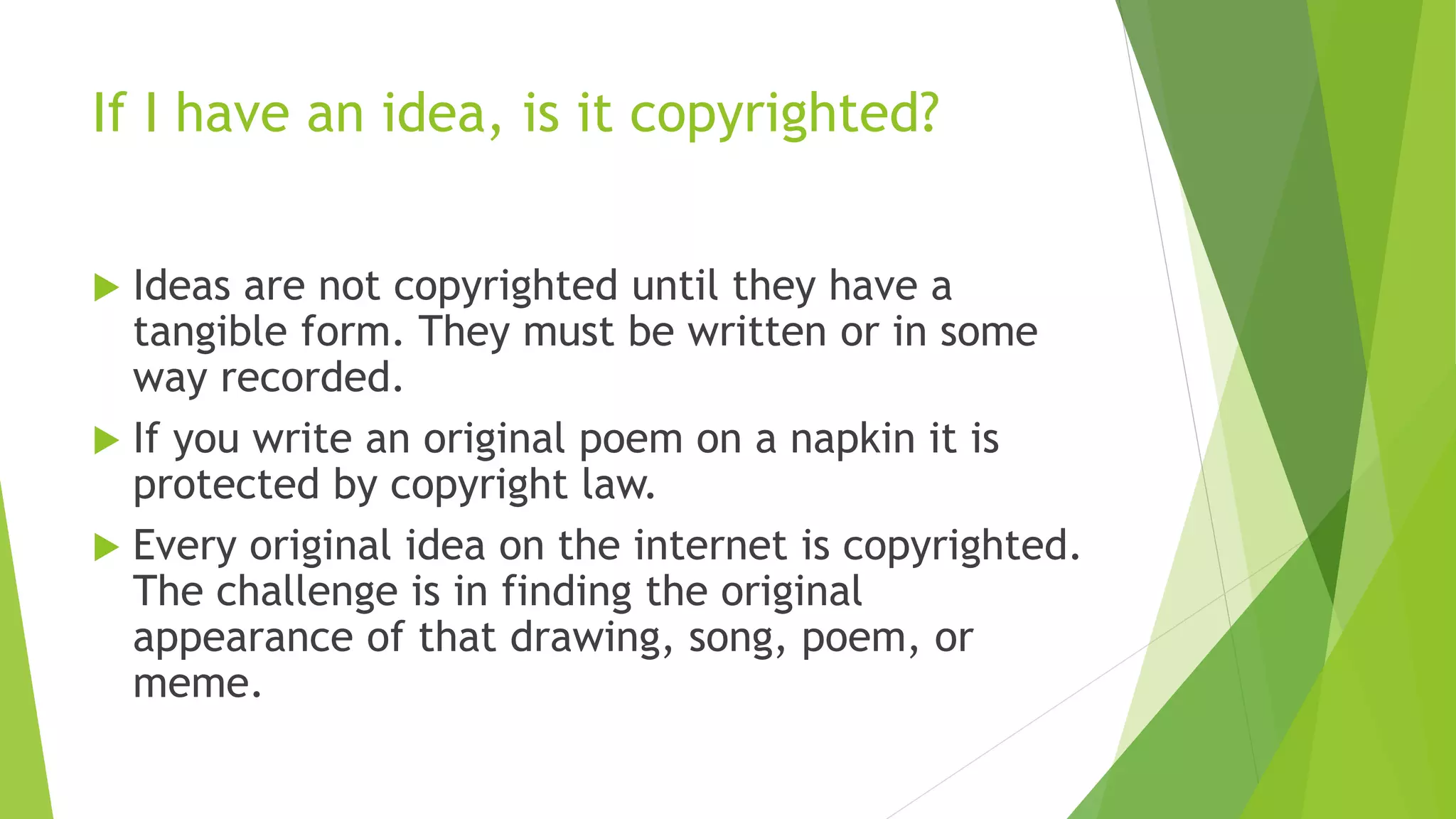 If I have an idea, is it copyrighted?
 Ideas are not copyrighted until they have a
tangible form. They must be written or in some
way recorded.
 If you write an original poem on a napkin it is
protected by copyright law.
 Every original idea on the internet is copyrighted.
The challenge is in finding the original
appearance of that drawing, song, poem, or
meme.
 